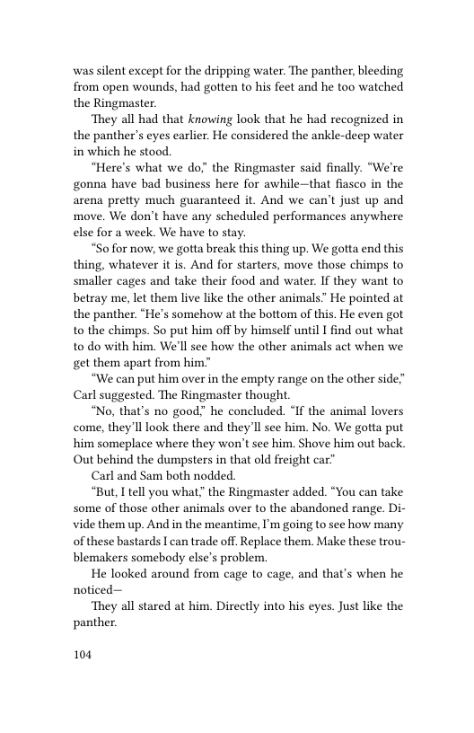 was silent except for the dripping water. The panther, bleeding from open wounds, had gotten to his feet and he too watched the Ringmaster.  ‘They all had that knowing look that he had recognized in the panther’s eyes earlier. He considered the ankle-deep water in which he stood.  “Here’s what we do;" the Ringmaster said finally. “We’re gonna have bad business here for awhile—that flasco in the arena pretty much guaranteed it. And we can’t just up and move. We don’t have any scheduled performances anywhere else for a week. We have to stay.  “Sofor now, we gotta break this thing up. We gotta end this thing, whatever it is. And for starters, move those chimps to smaller cages and take their food and water. If they want to betray me, let them live like the other animals” He pointed at the panther. “He’s somehow at the bottom of this. He even got to the chimps. So put him off by himself until I find out what to do with him. We’ll see how the other animals act when we get them apart from him  “We can put him over in the empty range on the other side” Carl suggested. The Ringmaster thought.  “No, that’s no good” he concluded. “If the animal lovers come, they Il look there and they’ll see him. No. We gotta put him someplace where they won’t see him. Shove him out back Out behind the dumpsters in that old freight car”™  Carl and Sam both nodded.  “But, I tell you what” the Ringmaster added. “You can take some of those other animals over to the abandoned range. Di- vide them up. And in the meantime, I’m going to see how many of these bastards I can trade off. Replace them. Make these trou- blemakers somebody else’s problem.  He looked around from cage to cage, and that’s when he noticed—  ‘They all stared at him. Directly into his eyes. Just like the panther  104 